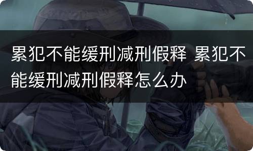 累犯不能缓刑减刑假释 累犯不能缓刑减刑假释怎么办