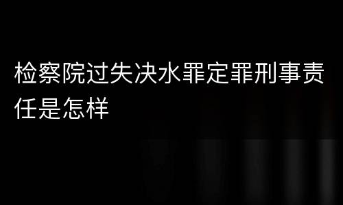 检察院过失决水罪定罪刑事责任是怎样