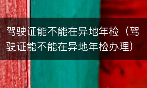驾驶证能不能在异地年检（驾驶证能不能在异地年检办理）