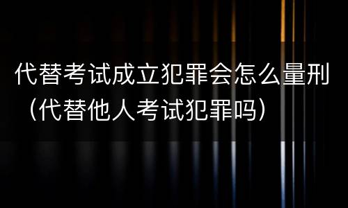 代替考试成立犯罪会怎么量刑（代替他人考试犯罪吗）