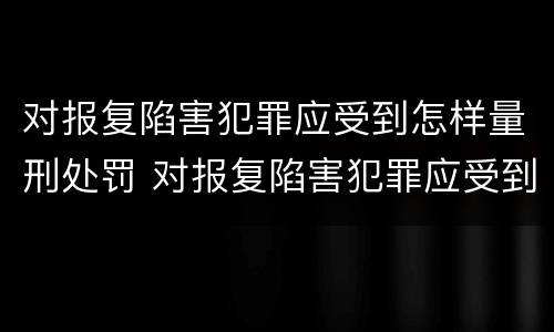 对报复陷害犯罪应受到怎样量刑处罚 对报复陷害犯罪应受到怎样量刑处罚和处罚