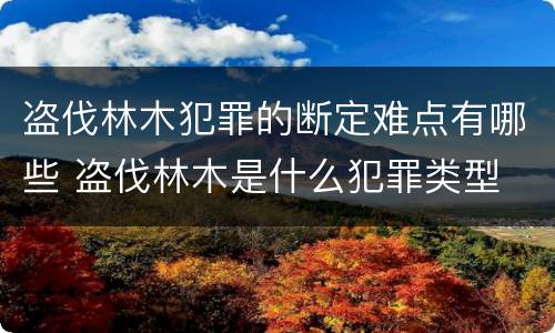 盗伐林木犯罪的断定难点有哪些 盗伐林木是什么犯罪类型