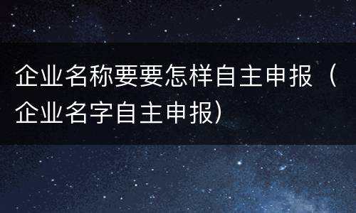 企业名称要要怎样自主申报（企业名字自主申报）