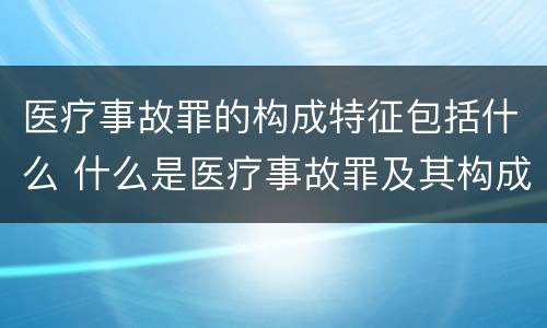 医疗事故罪的构成特征包括什么 什么是医疗事故罪及其构成要件