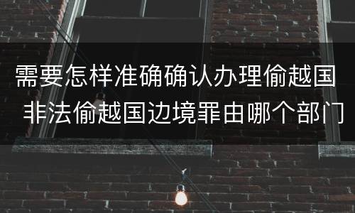 需要怎样准确确认办理偷越国 非法偷越国边境罪由哪个部门办理