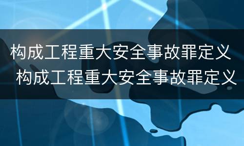 构成工程重大安全事故罪定义 构成工程重大安全事故罪定义是