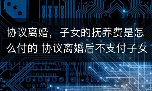 协议离婚，子女的抚养费是怎么付的 协议离婚后不支付子女抚养费怎么办
