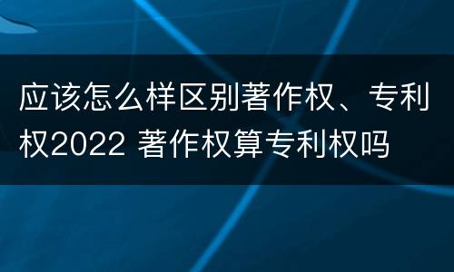 应该怎么样区别著作权、专利权2022 著作权算专利权吗