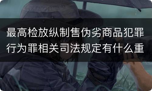 最高检放纵制售伪劣商品犯罪行为罪相关司法规定有什么重要内容