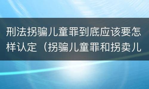 刑法拐骗儿童罪到底应该要怎样认定（拐骗儿童罪和拐卖儿童罪有什么区别）