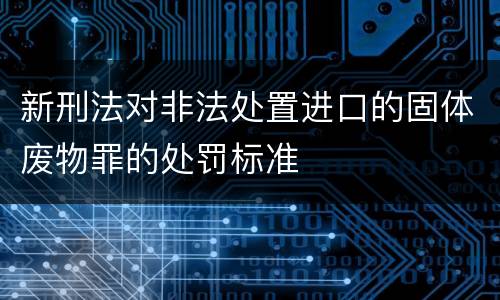 新刑法对非法处置进口的固体废物罪的处罚标准