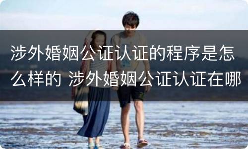 涉外婚姻公证认证的程序是怎么样的 涉外婚姻公证认证在哪里办理