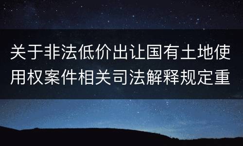 关于非法低价出让国有土地使用权案件相关司法解释规定重要内容都有哪些