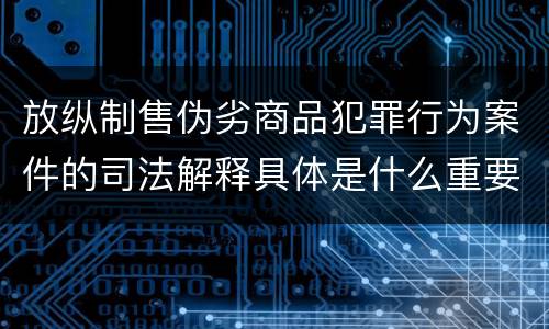 放纵制售伪劣商品犯罪行为案件的司法解释具体是什么重要内容