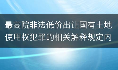 最高院非法低价出让国有土地使用权犯罪的相关解释规定内容都有哪些