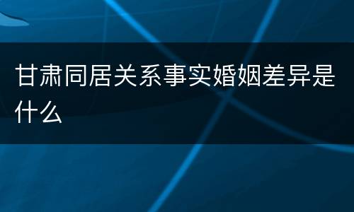 甘肃同居关系事实婚姻差异是什么