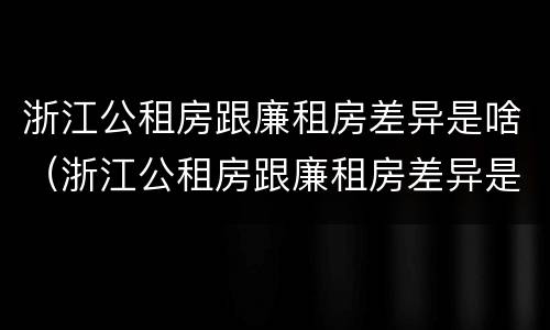 浙江公租房跟廉租房差异是啥（浙江公租房跟廉租房差异是啥原因）