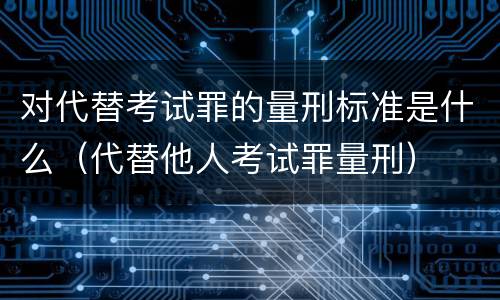 对代替考试罪的量刑标准是什么（代替他人考试罪量刑）