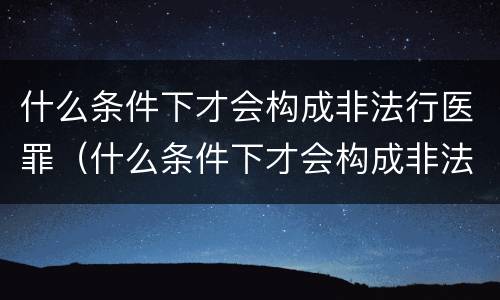 什么条件下才会构成非法行医罪（什么条件下才会构成非法行医罪呢）