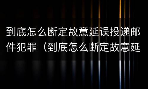 到底怎么断定故意延误投递邮件犯罪（到底怎么断定故意延误投递邮件犯罪行为）