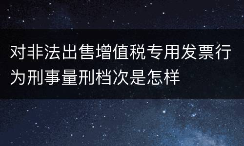 对非法出售增值税专用发票行为刑事量刑档次是怎样