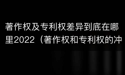 著作权及专利权差异到底在哪里2022（著作权和专利权的冲突）