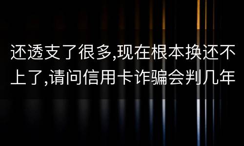 还透支了很多,现在根本换还不上了,请问信用卡诈骗会判几年啊