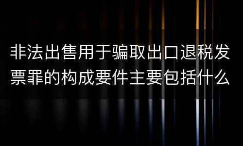 非法出售用于骗取出口退税发票罪的构成要件主要包括什么