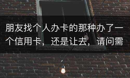 朋友找个人办卡的那种办了一个信用卡，还是让去，请问需要负什么职责问题严重吗