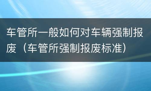 车管所一般如何对车辆强制报废（车管所强制报废标准）