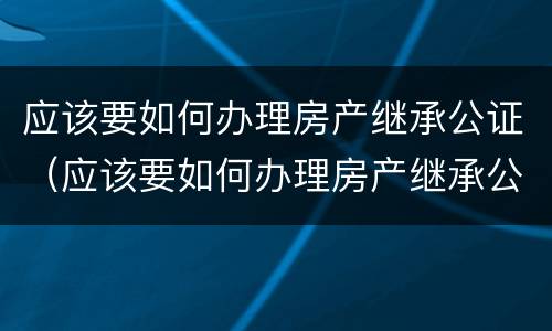 应该要如何办理房产继承公证（应该要如何办理房产继承公证手续）