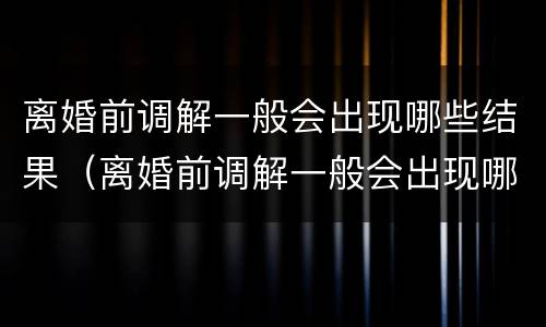 离婚前调解一般会出现哪些结果（离婚前调解一般会出现哪些结果和情况）