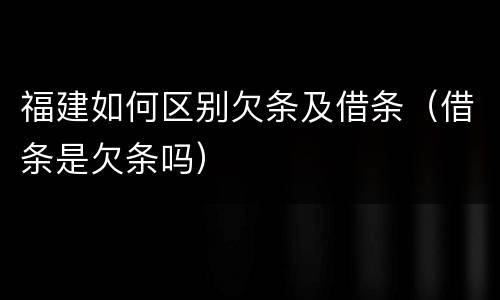 福建如何区别欠条及借条（借条是欠条吗）