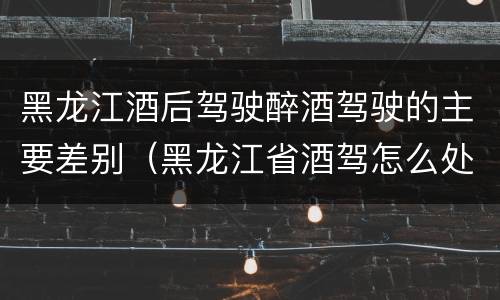 黑龙江酒后驾驶醉酒驾驶的主要差别（黑龙江省酒驾怎么处罚）
