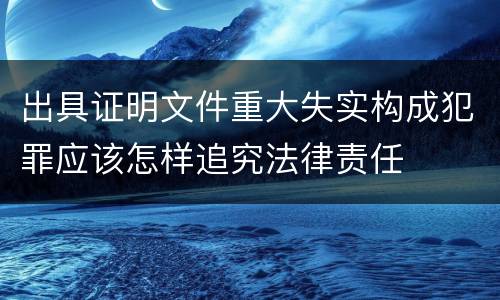 出具证明文件重大失实构成犯罪应该怎样追究法律责任