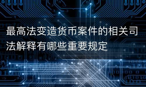 最高法变造货币案件的相关司法解释有哪些重要规定