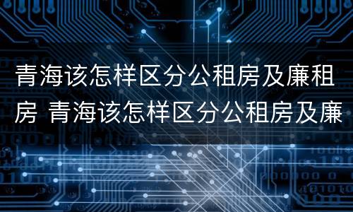 青海该怎样区分公租房及廉租房 青海该怎样区分公租房及廉租房呢