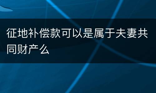 征地补偿款可以是属于夫妻共同财产么