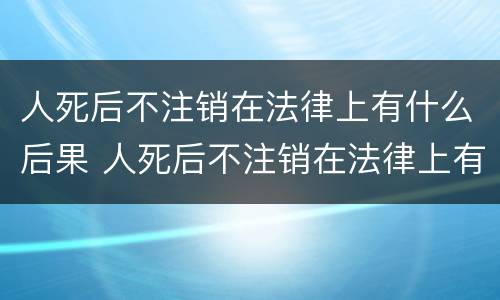 人死后不注销在法律上有什么后果 人死后不注销在法律上有什么后果吗