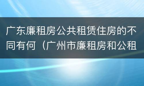 广东廉租房公共租赁住房的不同有何（广州市廉租房和公租房的区别）