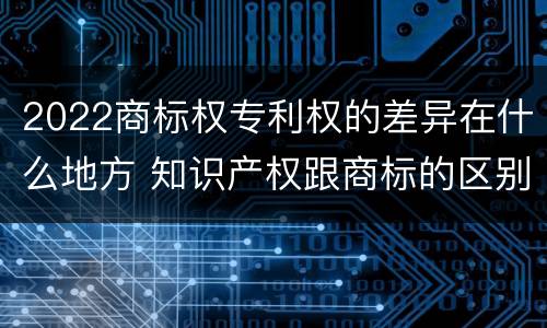 2022商标权专利权的差异在什么地方 知识产权跟商标的区别