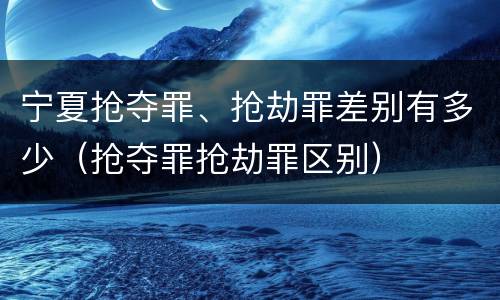宁夏抢夺罪、抢劫罪差别有多少（抢夺罪抢劫罪区别）