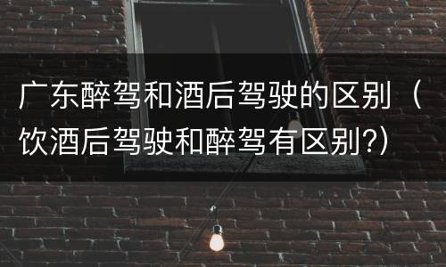 广东醉驾和酒后驾驶的区别（饮酒后驾驶和醉驾有区别?）