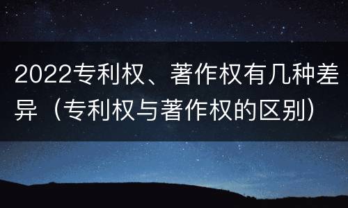 2022专利权、著作权有几种差异（专利权与著作权的区别）
