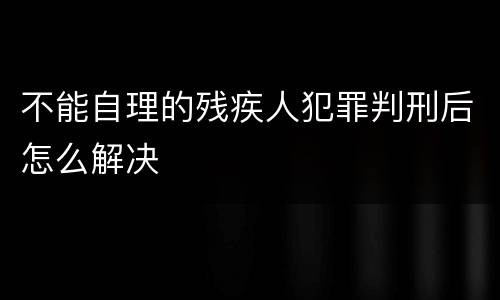 不能自理的残疾人犯罪判刑后怎么解决