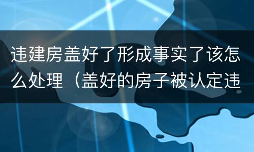 违建房盖好了形成事实了该怎么处理（盖好的房子被认定违建）