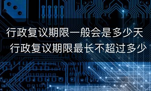 行政复议期限一般会是多少天 行政复议期限最长不超过多少天