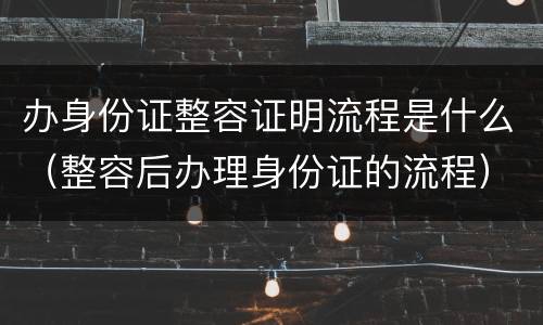 办身份证整容证明流程是什么（整容后办理身份证的流程）