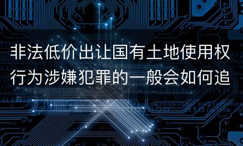 非法低价出让国有土地使用权行为涉嫌犯罪的一般会如何追究法律责任