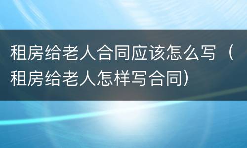 租房给老人合同应该怎么写（租房给老人怎样写合同）